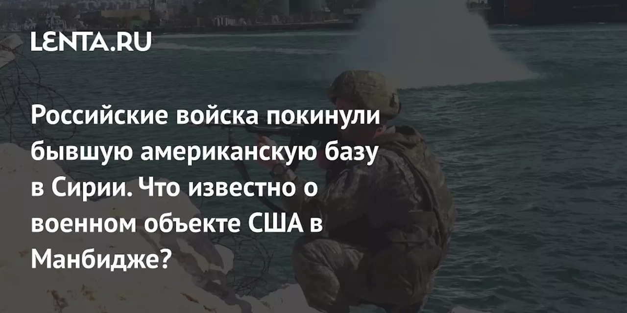 Российские войска покинули бывшую американскую базу в Сирии. Что известно о военном объекте США в Манбидже?