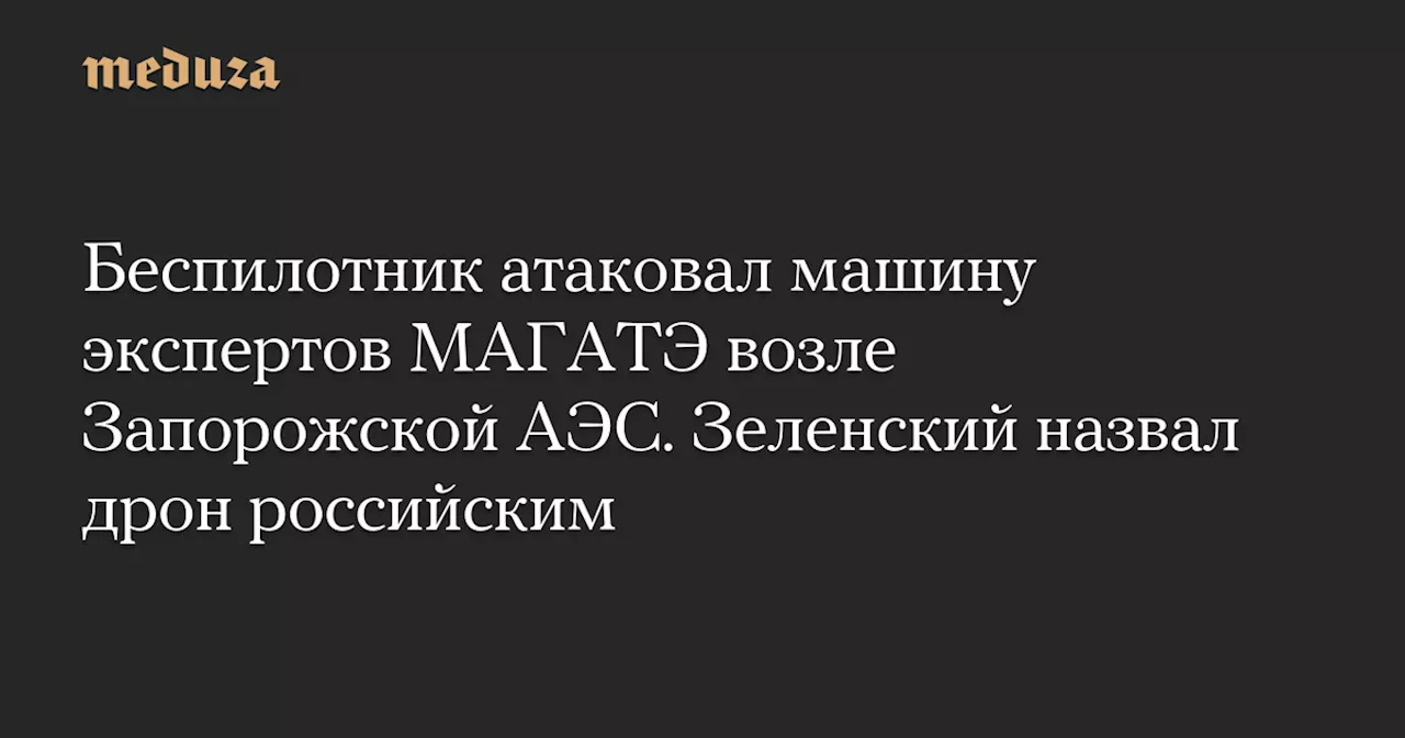 Беспилотник атаковал машину экспертов МАГАТЭ возле Запорожской АЭС. Зеленский назвал дрон российским