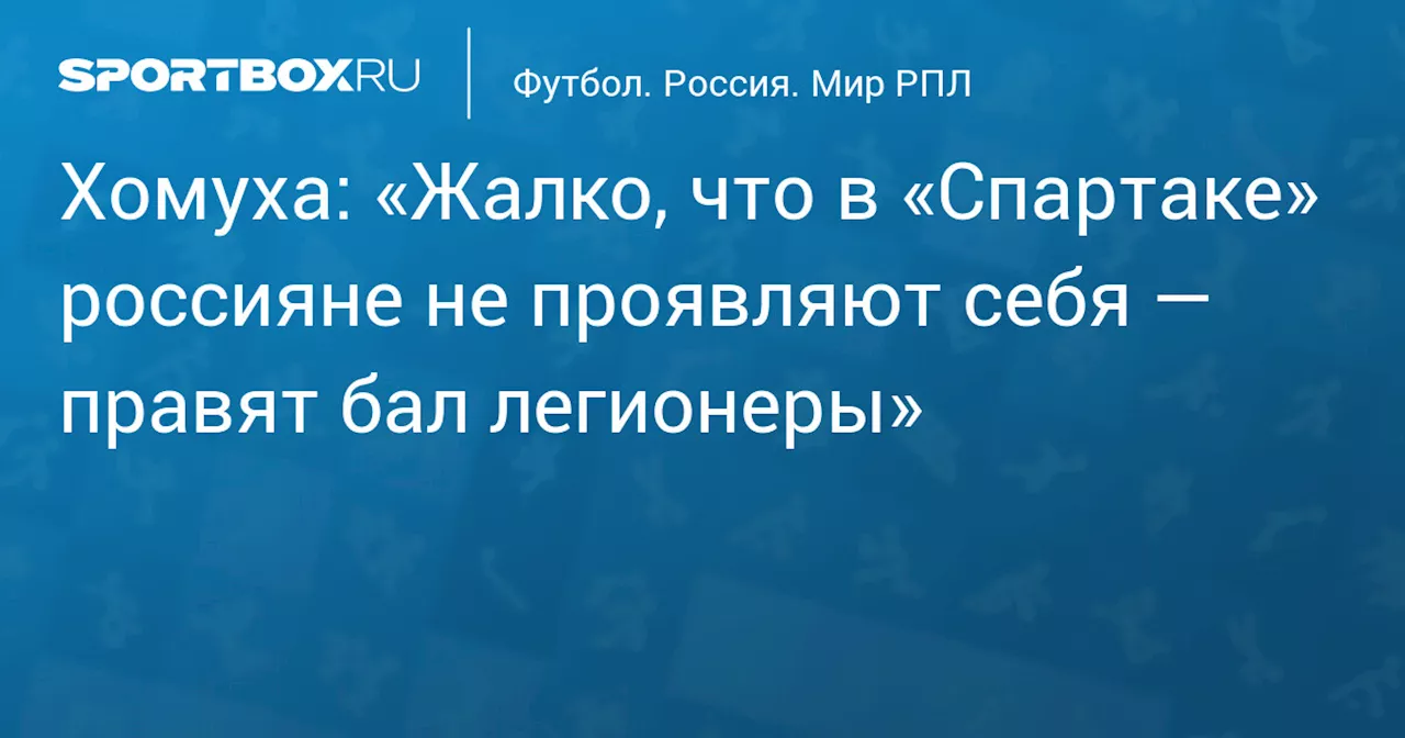 Хомуха: «Жалко, что в «Спартаке» россияне не проявляют себя — правят бал легионеры»