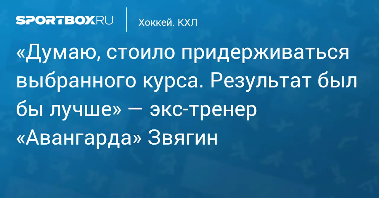 «Думаю, стоило придерживаться выбранного курса. Результат был бы лучше» — экс‑тренер «Авангарда» Звягин