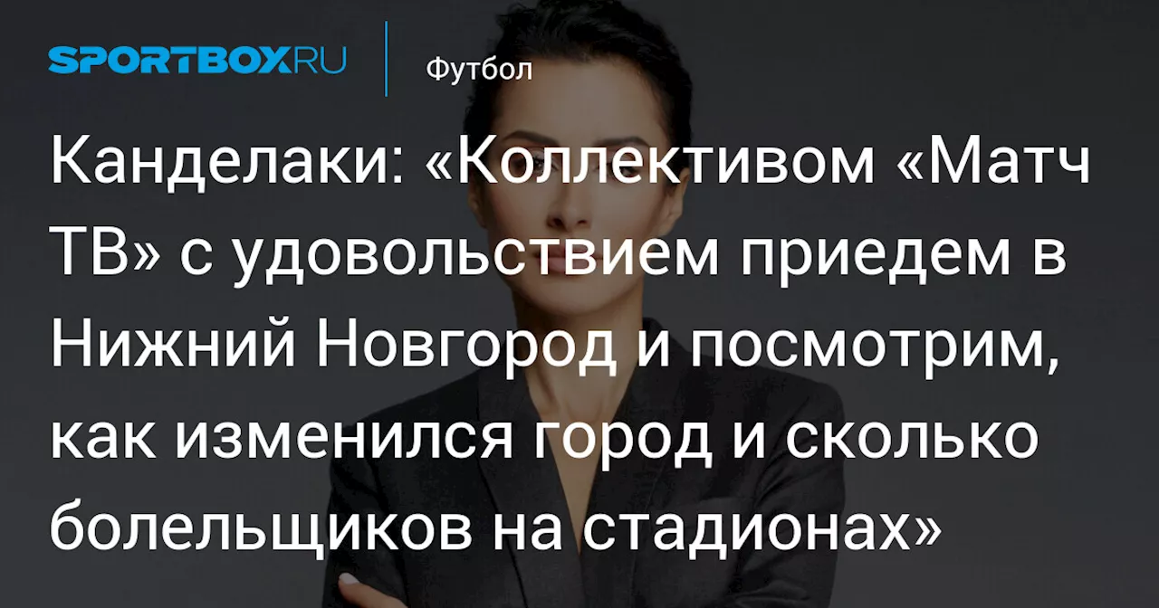 Канделаки: «Коллективом «Матч ТВ» с удовольствием приедем в Нижний Новгород и посмотрим, как изменился город и сколько болельщиков на стадионах»