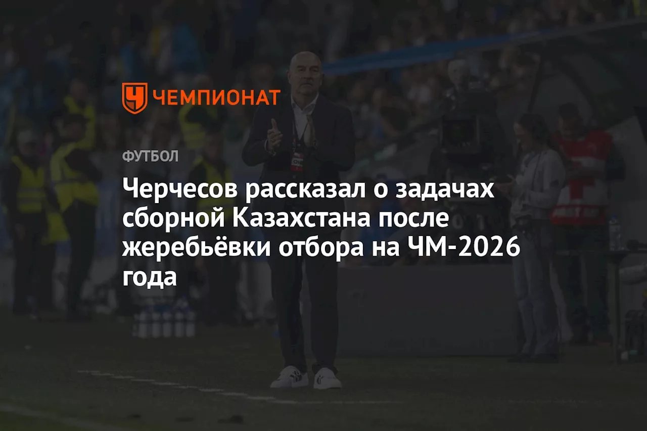 Черчесов рассказал о задачах сборной Казахстана после жеребьёвки отбора на ЧМ-2026 года