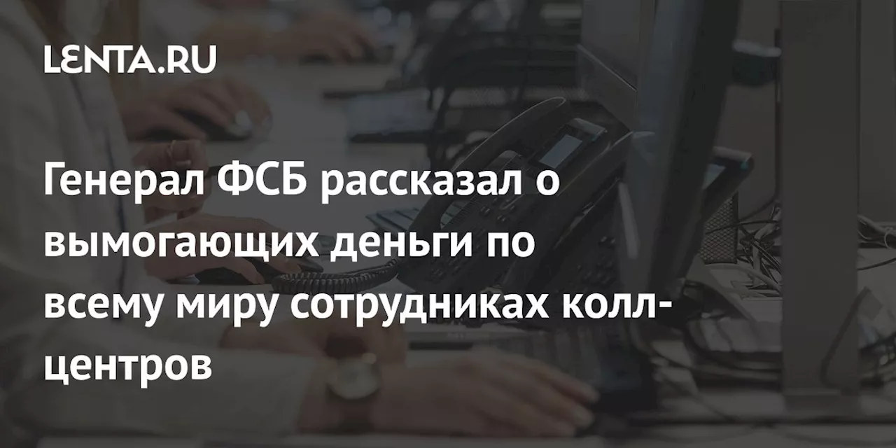 Генерал ФСБ рассказал о вымогающих деньги по всему миру сотрудниках колл-центров