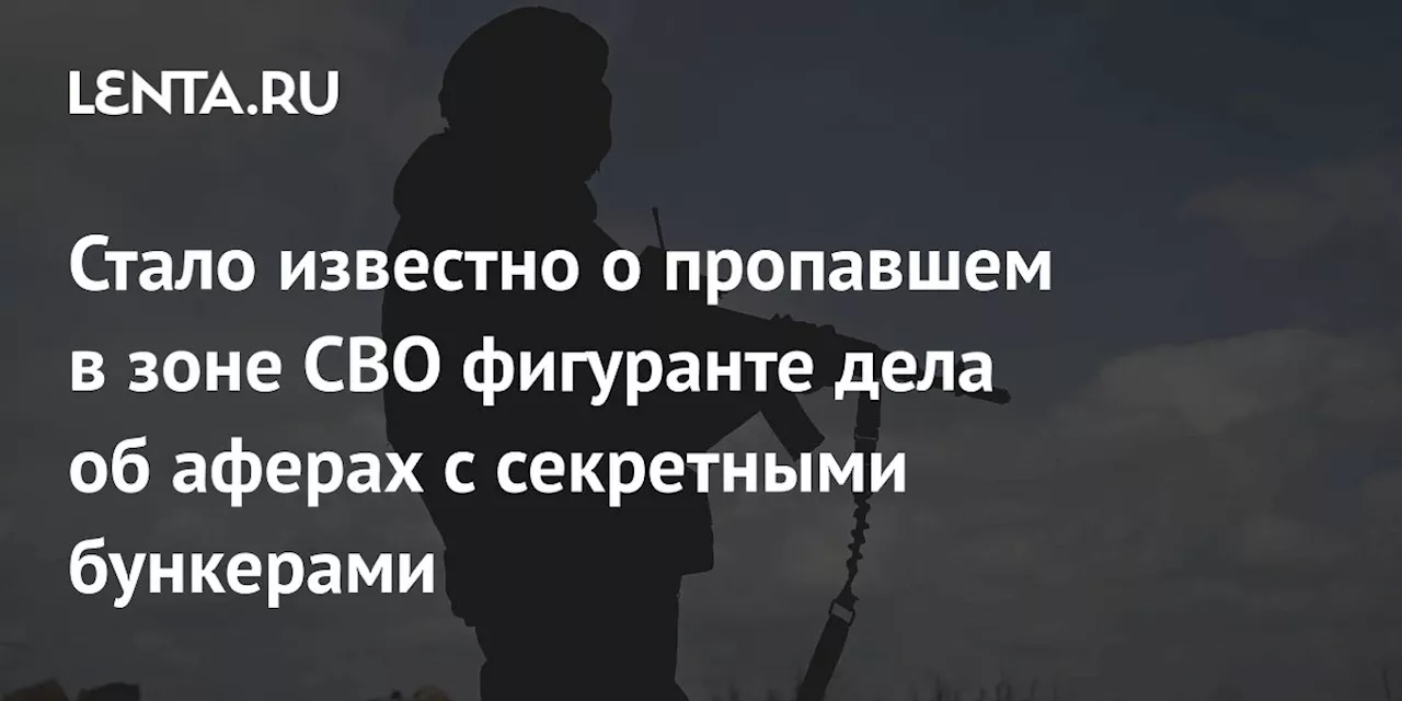 Стало известно о пропавшем в зоне СВО фигуранте дела об аферах с секретными бункерами