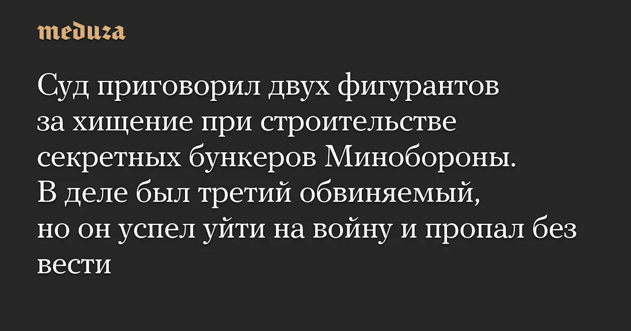 Суд приговорил двух фигурантов за хищение при строительстве секретных бункеров Минобороны. В деле был третий обвиняемый, но он успел уйти на войну и пропал без вести