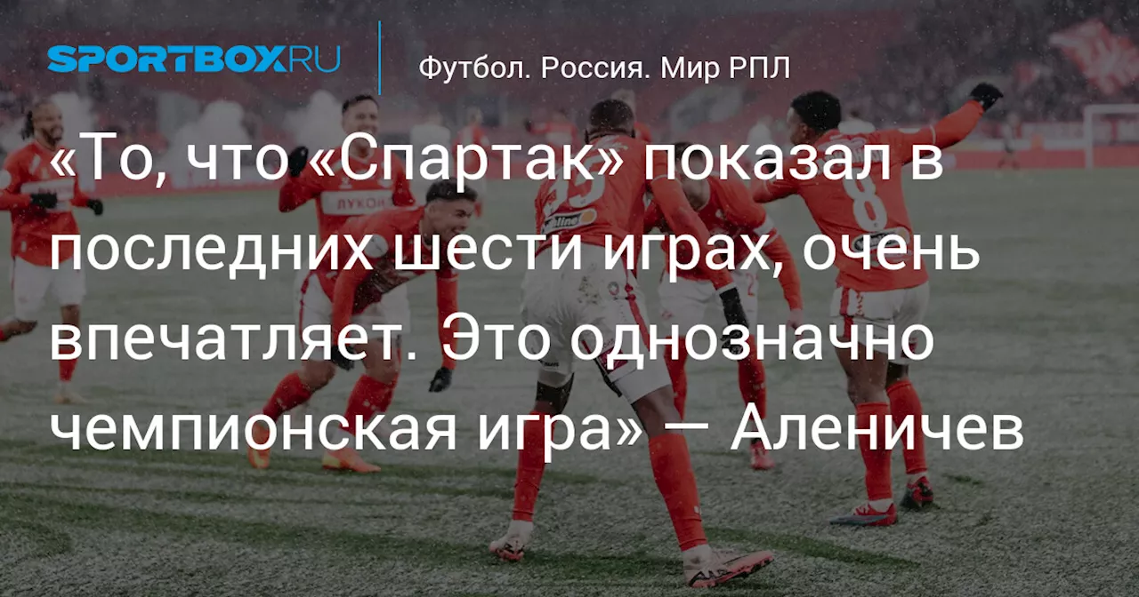 «То, что «Спартак» показал в последних шести играх, очень впечатляет. Это однозначно чемпионская игра» — Аленичев