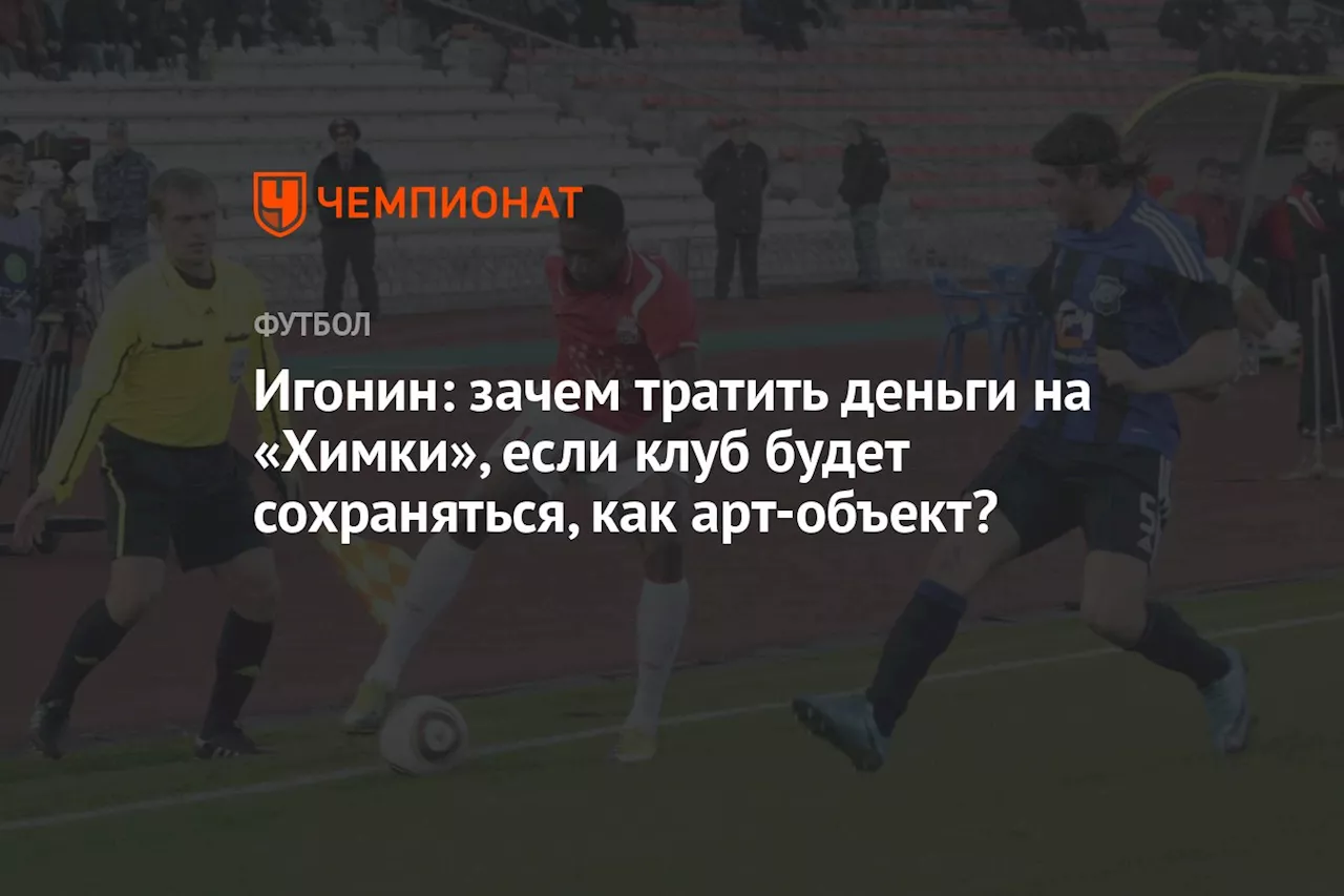 Игонин: зачем тратить деньги на «Химки», если клуб будет сохраняться, как арт-объект?