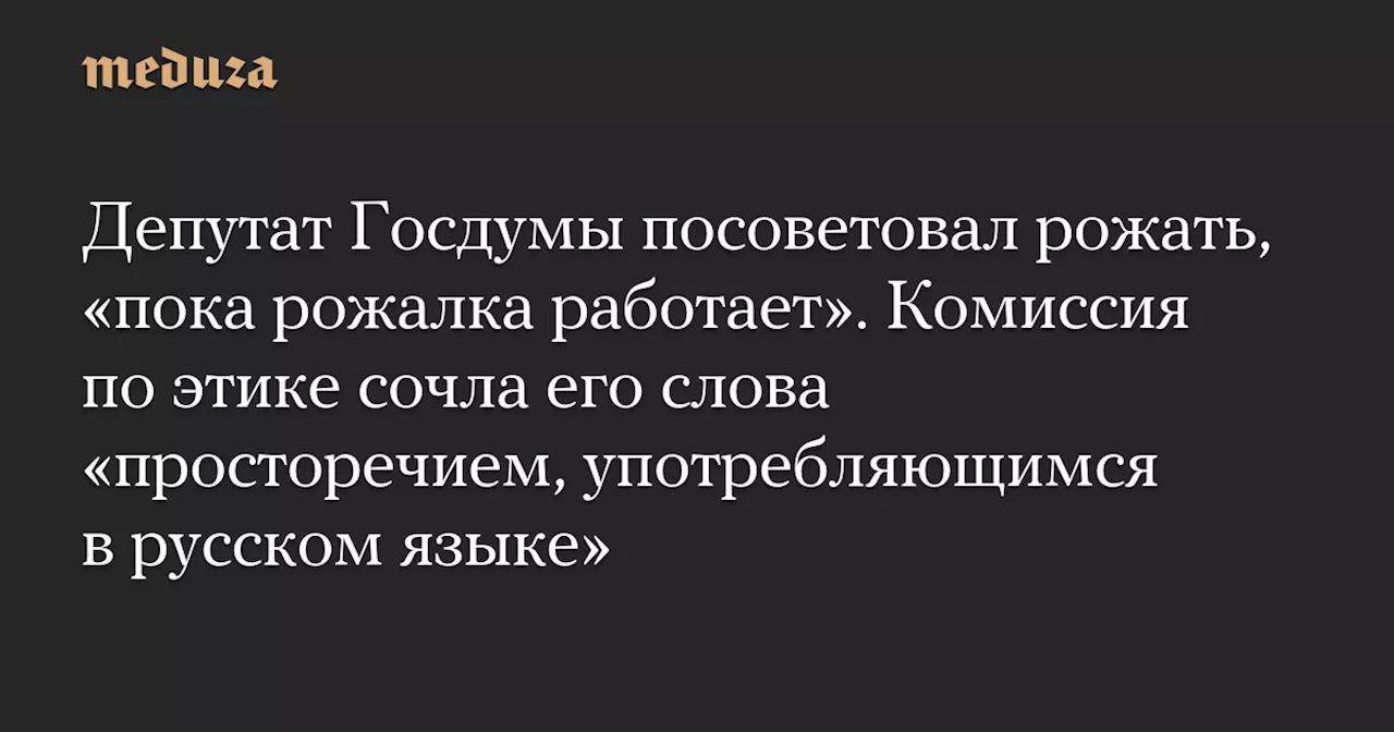 Депутат Госдумы посоветовал рожать, «пока рожалка работает». Комиссия по этике сочла его слова «просторечием, употребляющимся в русском языке»