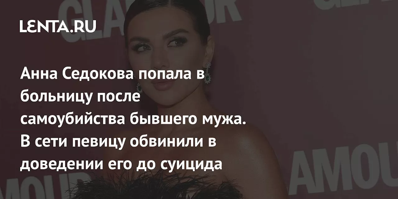 Анна Седокова попала в больницу после самоубийства бывшего мужа. В сети певицу обвинили в доведении его до суицида