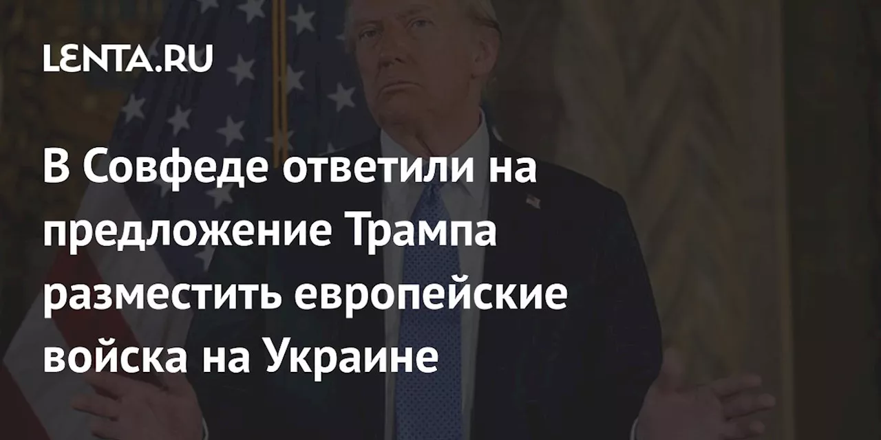 В Совфеде ответили на предложение Трампа разместить европейские войска на Украине