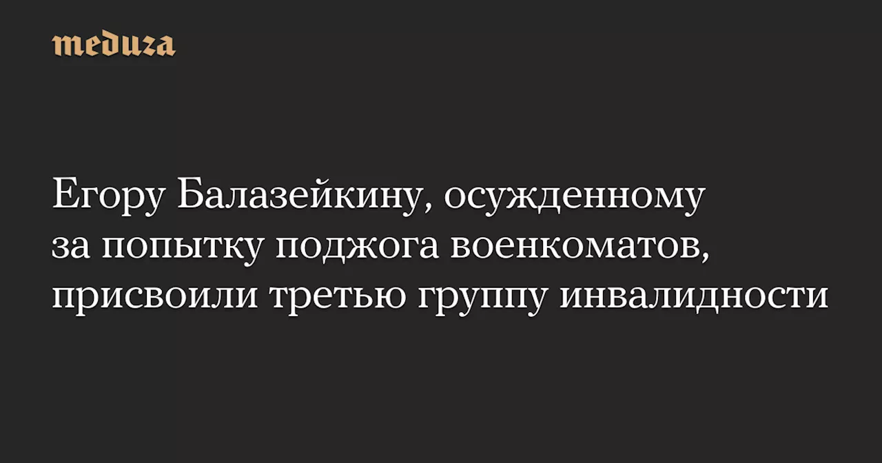 Егору Балазейкину, осужденному за попытку поджога военкоматов, присвоили третью группу инвалидности