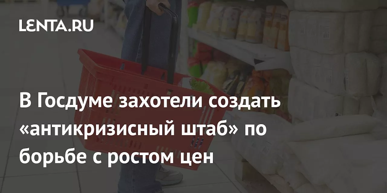 В Госдуме захотели создать «антикризисный штаб» по борьбе с ростом цен