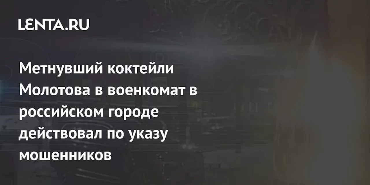 Метнувший коктейли Молотова в военкомат в российском городе действовал по указу мошенников