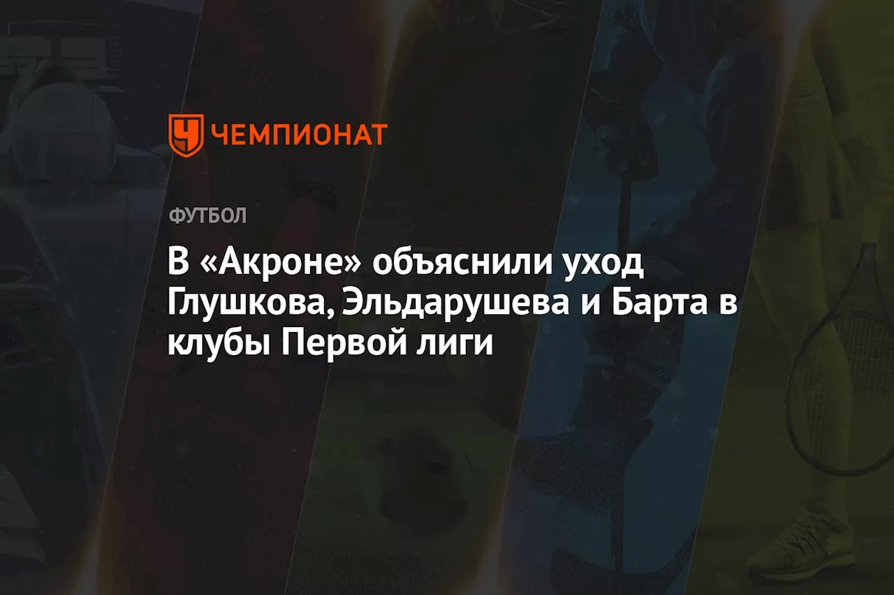 В «Акроне» объяснили уход Глушкова, Эльдарушева и Барта в клубы Первой лиги