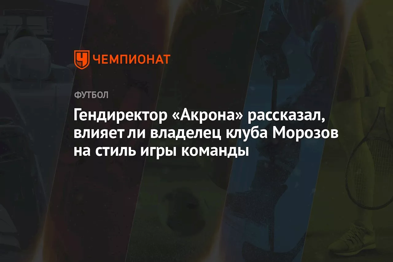 Гендиректор «Акрона» рассказал, влияет ли владелец клуба Морозов на стиль игры команды