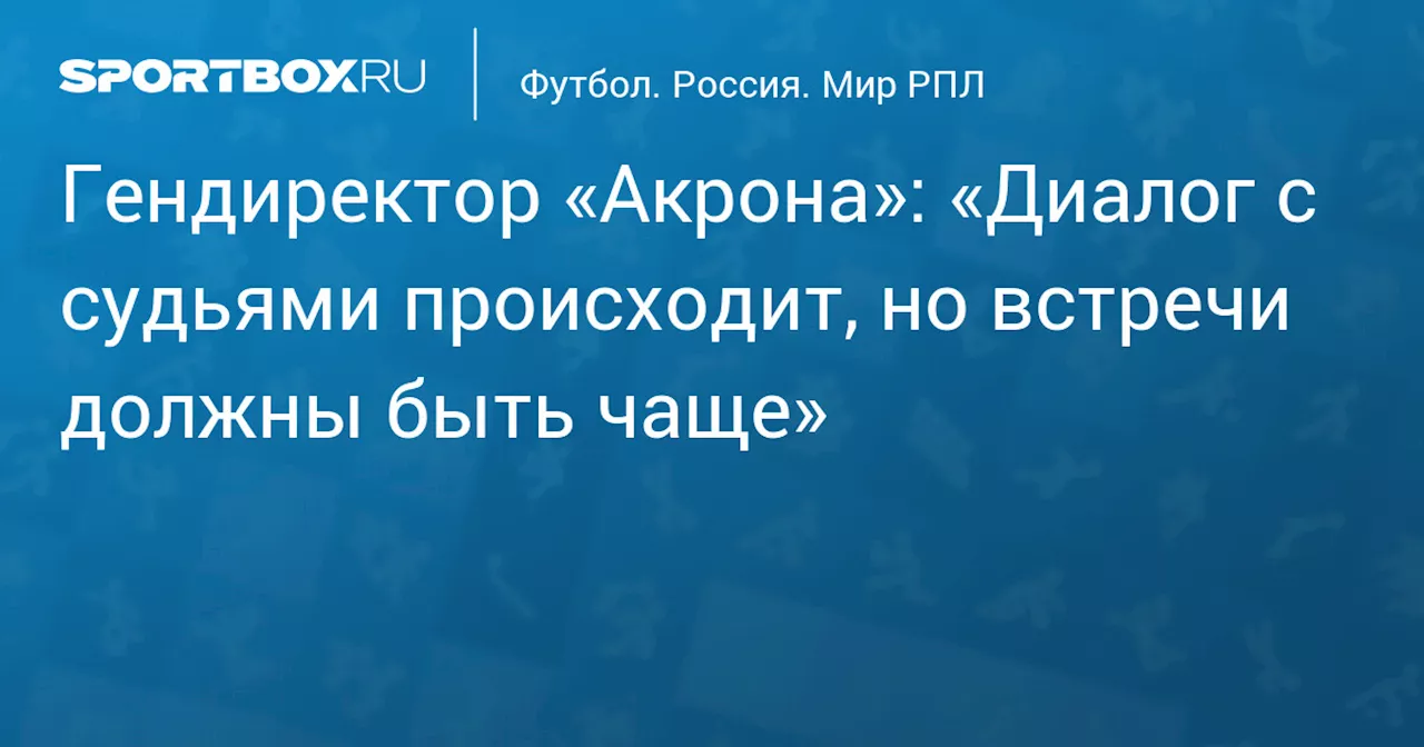 Гендиректор «Акрона» о встречах с судейским корпусом РПЛ