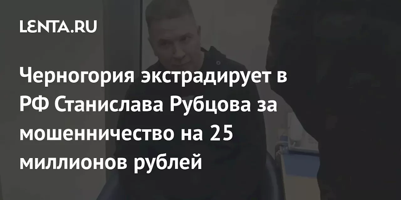 Черногория экстрадирует в РФ Станислава Рубцова за мошенничество на 25 миллионов рублей