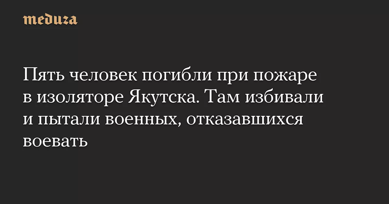 Пять человек погибли при пожаре в изоляторе Якутска. Там избивали и пытали военных, отказавшихся воевать