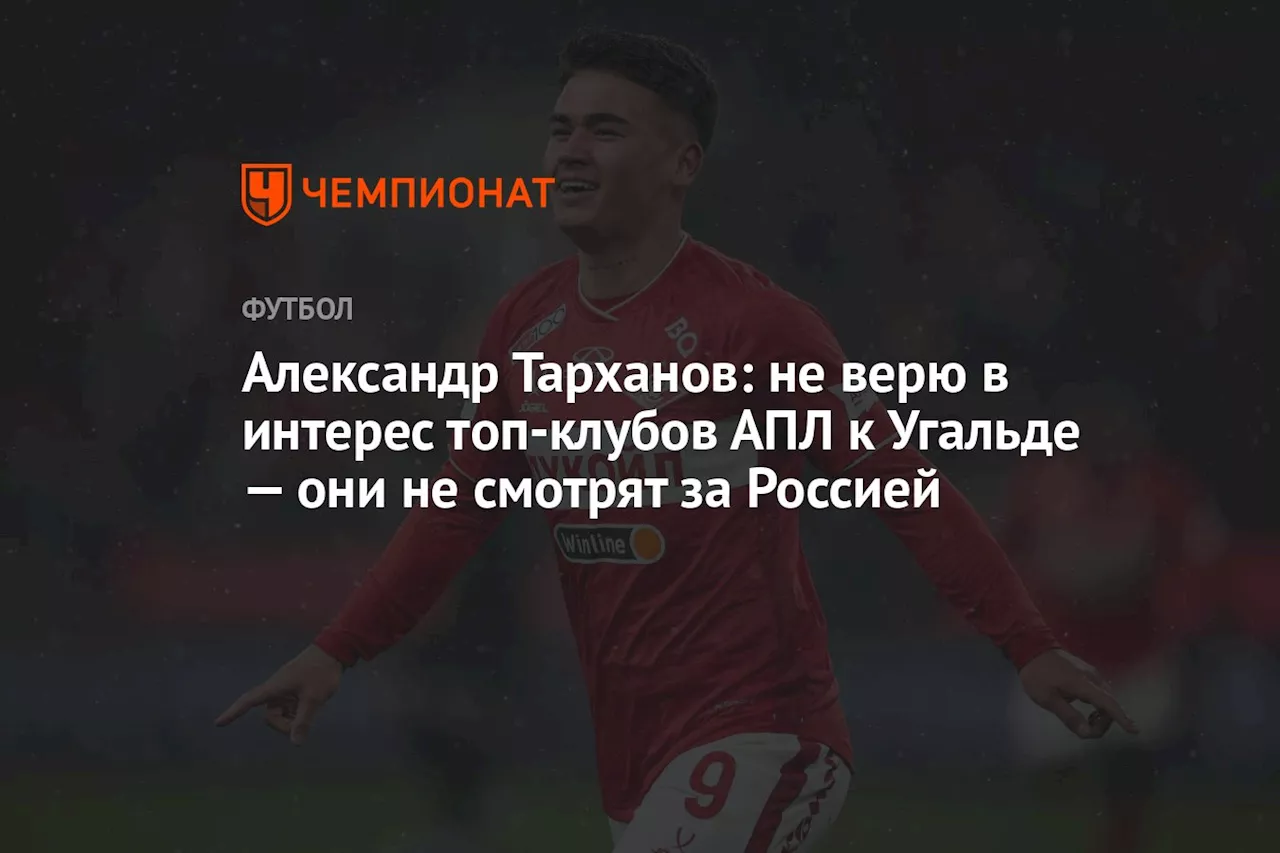 Александр Тарханов: не верю в интерес топ-клубов АПЛ к Угальде — они не смотрят за Россией