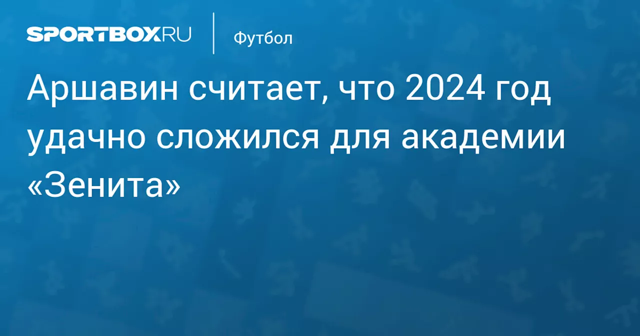 Аршавин считает, что 2024 год удачно сложился для академии «Зенита»