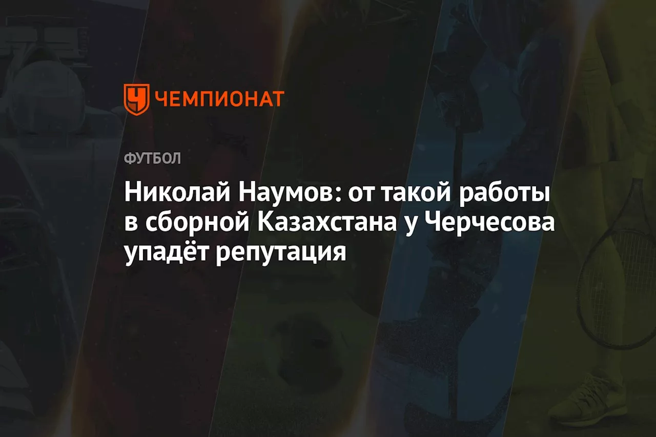 Николай Наумов: от такой работы в сборной Казахстана у Черчесова упадёт репутация