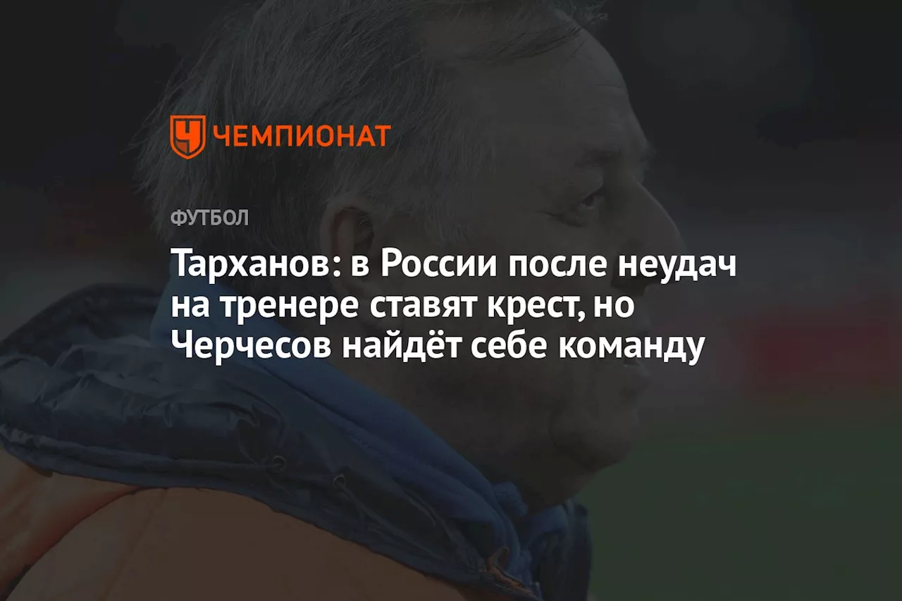 Тарханов: в России после неудач на тренере ставят крест, но Черчесов найдёт себе команду