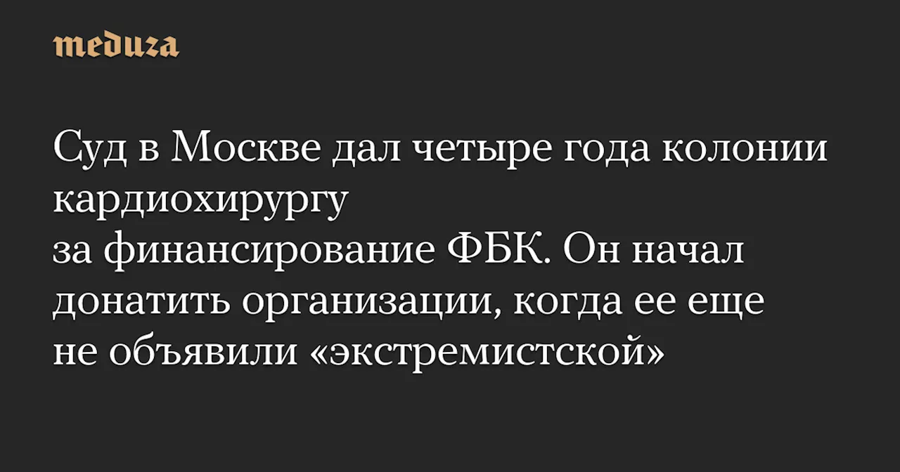 Суд в Москве дал четыре года колонии кардиохирургу за финансирование ФБК. Он начал донатить организации, когда ее еще не объявили «экстремистской»