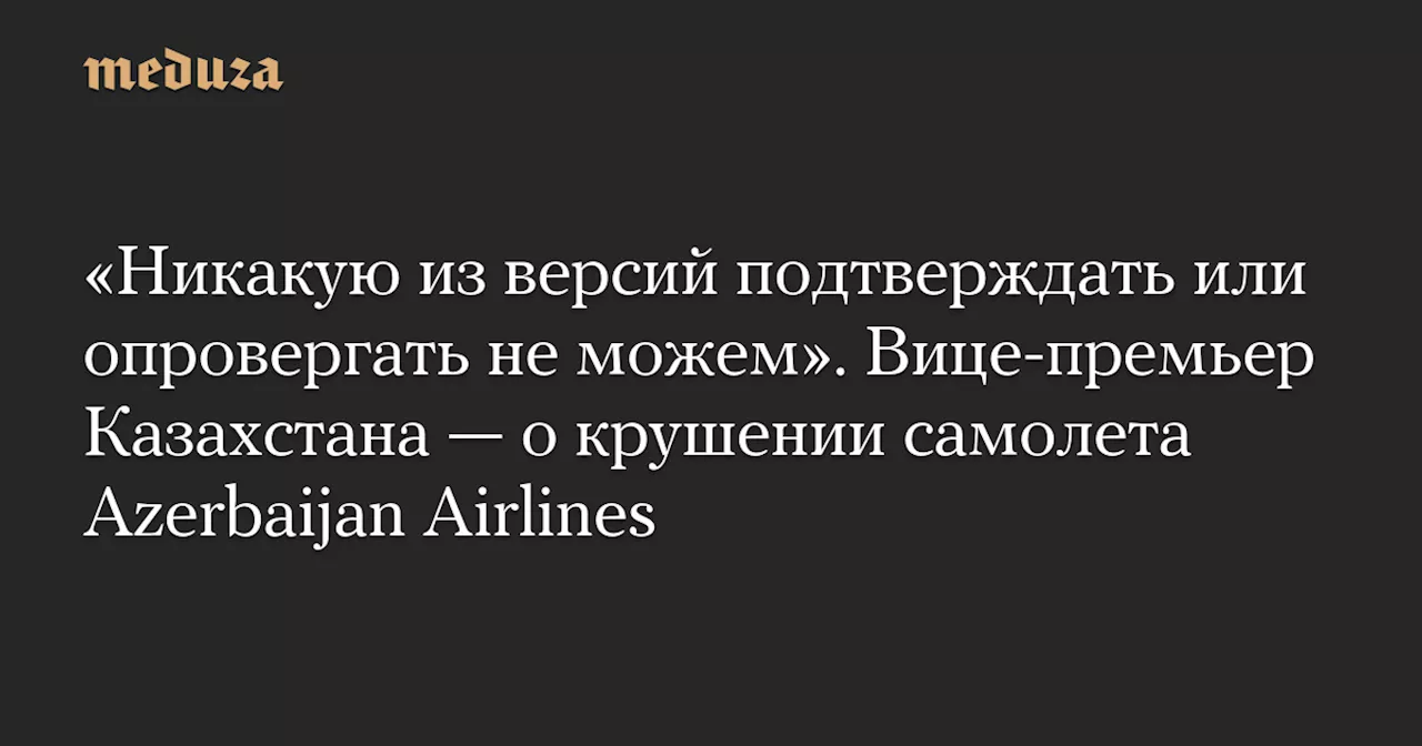 «Никакую из версий подтверждать или опровергать не можем». Вице-премьер Казахстана — о крушении самолета Azerbaijan Airlines