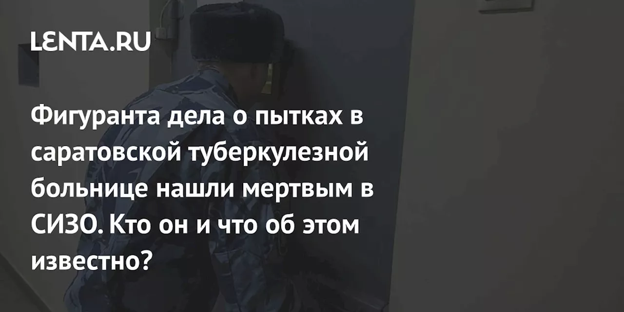 Фигуранта дела о пытках в саратовской туберкулезной больнице нашли мертвым в СИЗО. Кто он и что об этом известно?