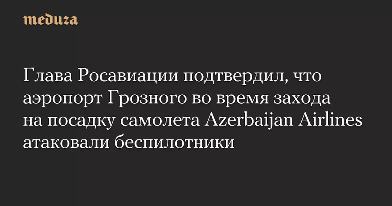 Глава Росавиации: беспилотники атаковали гражданскую инфраструктуру в Грозном во время захода на посадку самолета Azerbaijan Airlines