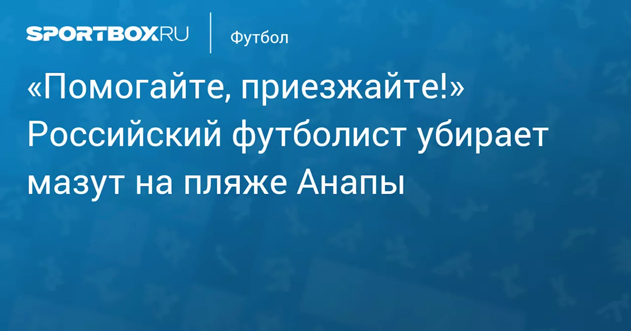 Футболист Андрей Сорокин Помогает Очищать Пляжи Анапы После Разлива Мазута