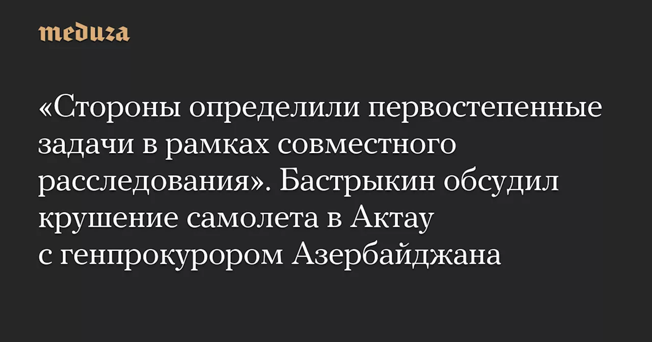 «Стороны определили первостепенные задачи в рамках совместного расследования». Бастрыкин обсудил крушение самолета в Актау с генпрокурором Азербайджана