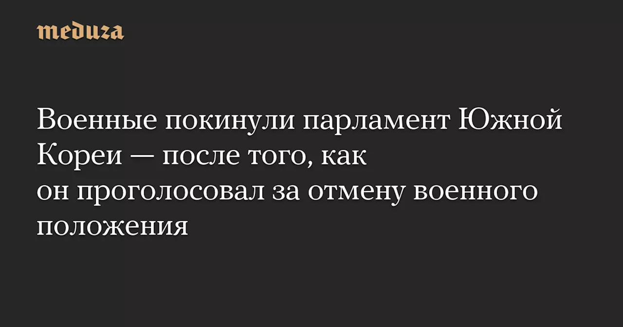 Военные покинули парламент Южной Кореи — после того, как он проголосовал за отмену военного положения