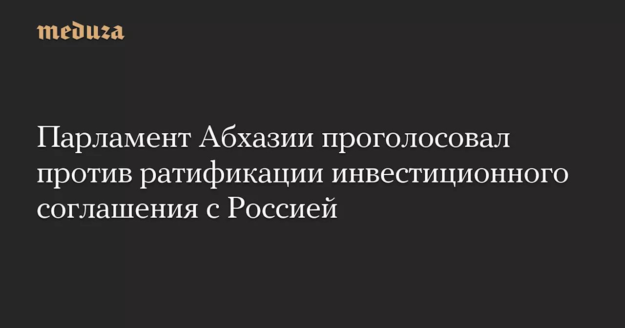 Парламент Абхазии проголосовал против ратификации инвестиционного соглашения с Россией