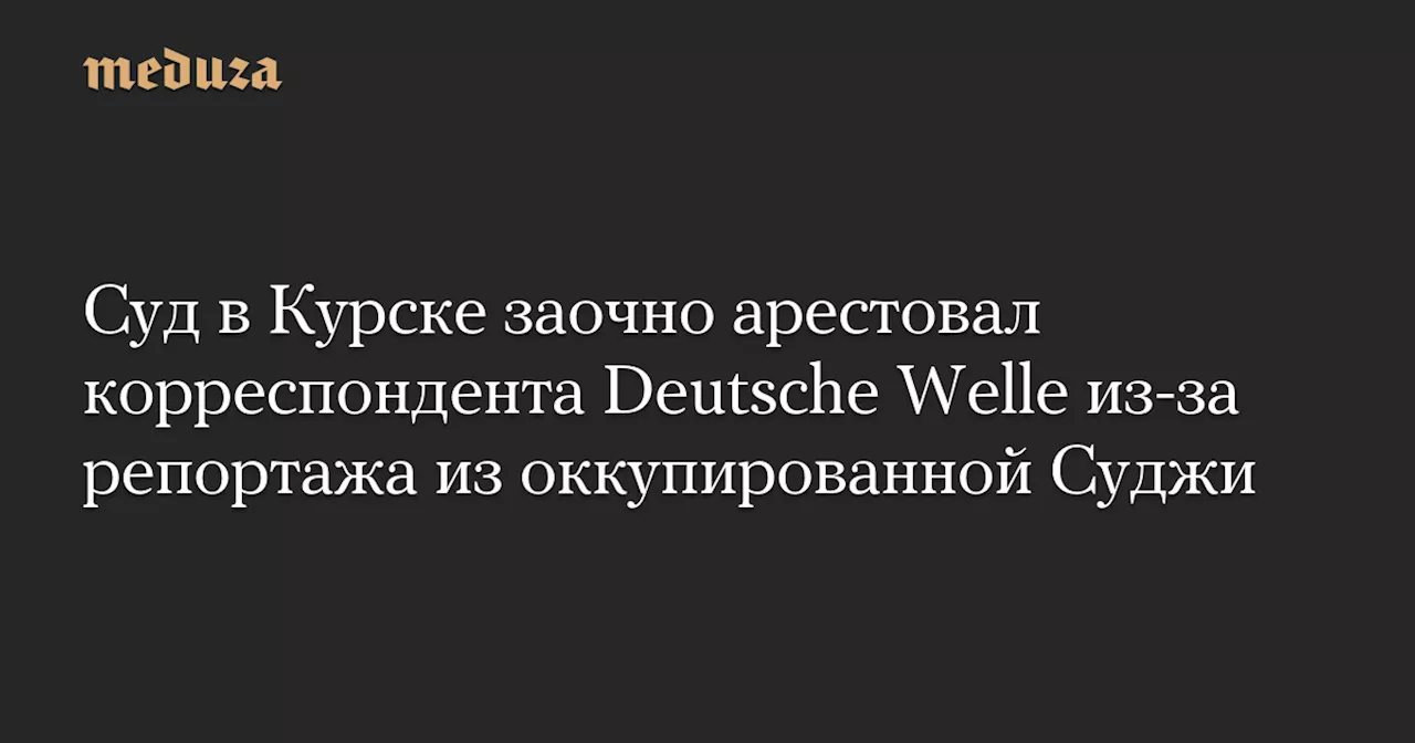 Суд в Курске заочно арестовал корреспондента Deutsche Welle из-за репортажа из оккупированной Суджи