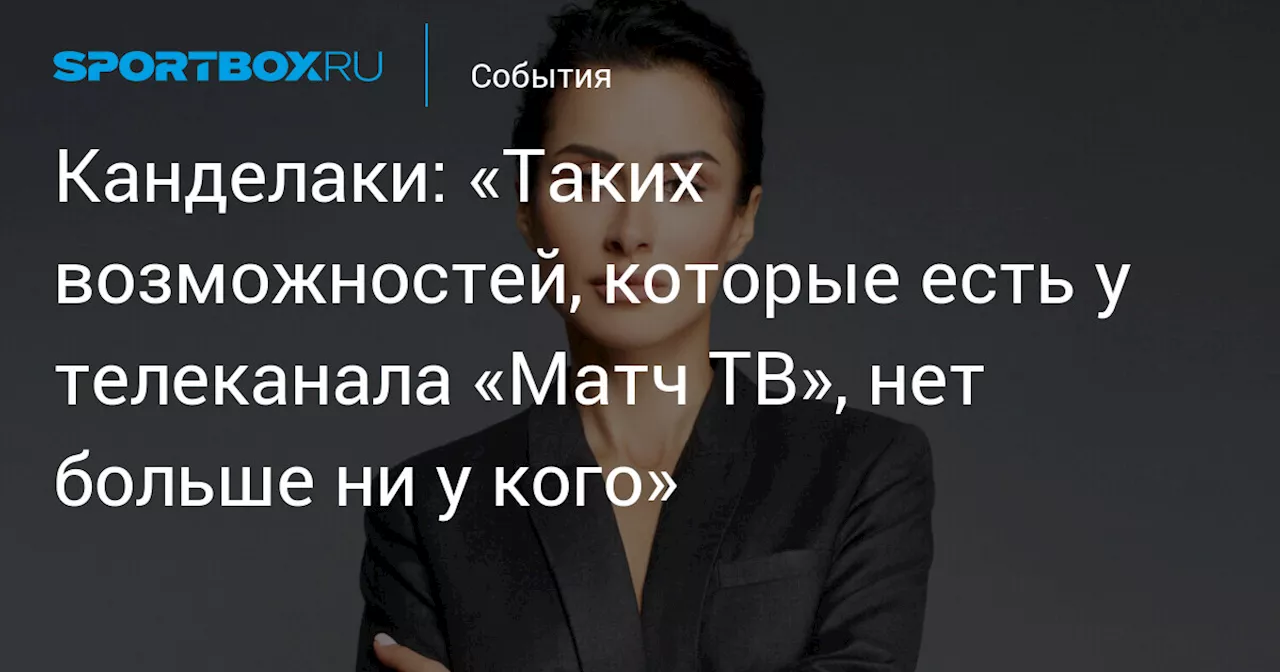 Канделаки: «Таких возможностей, которые есть у телеканала «Матч ТВ», нет больше ни у кого»