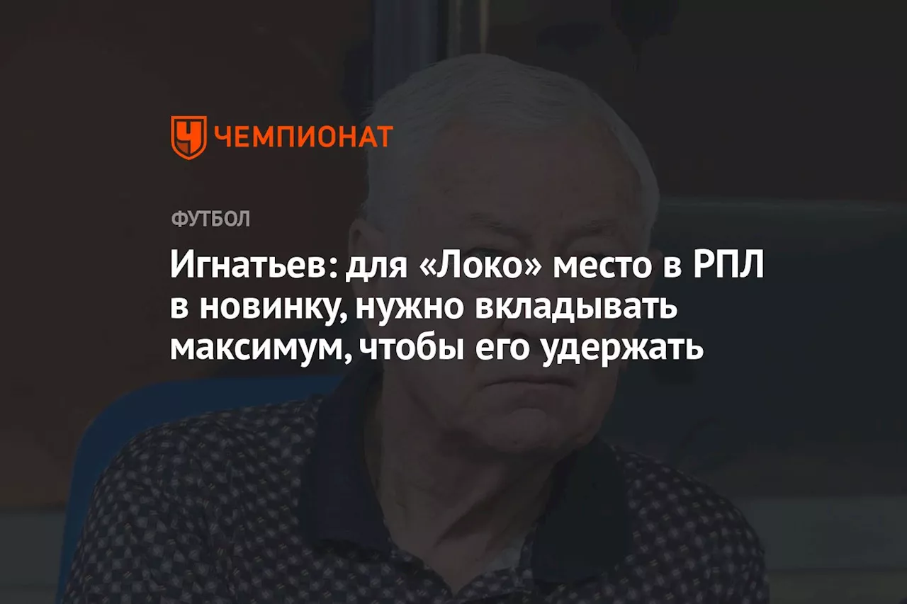 Игнатьев: для «Локо» место в РПЛ в новинку, нужно вкладывать максимум, чтобы его удержать