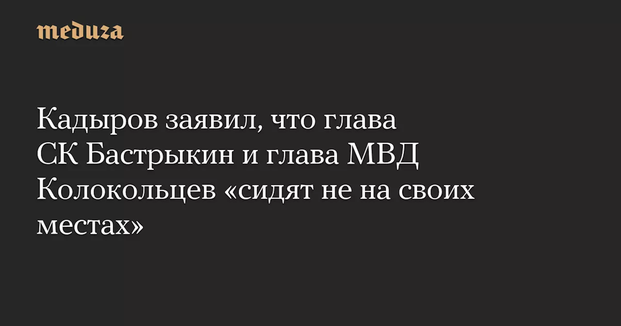 Кадыров заявил, что глава СК Бастрыкин и глава МВД Колокольцев «сидят не на своих местах»