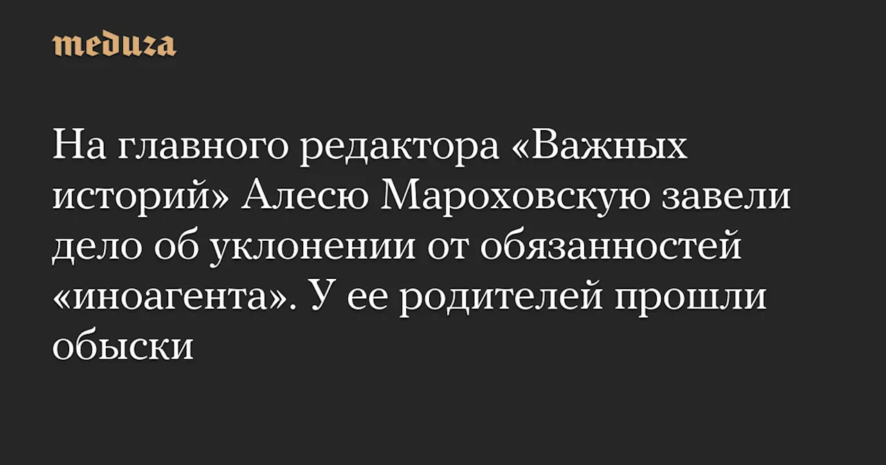 На главного редактора «Важных историй» Алесю Мароховскую завели дело об уклонении от обязанностей «иноагента». У ее родителей прошли обыски