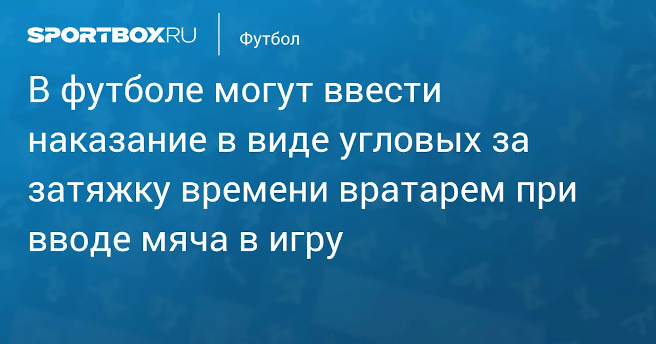 В футболе могут ввести наказание в виде угловых за затяжку времени вратарем при вводе мяча в игру