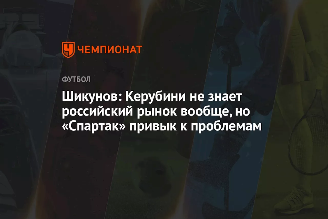 Шикунов: Керубини не знает российский рынок вообще, но «Спартак» привык к проблемам