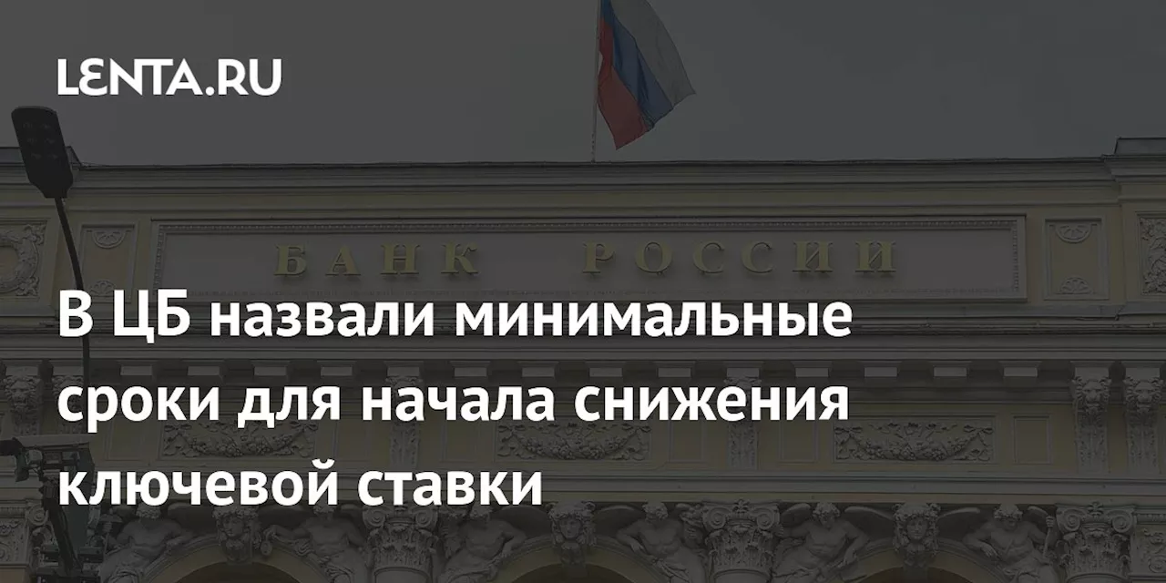 В ЦБ назвали минимальные сроки для начала снижения ключевой ставки