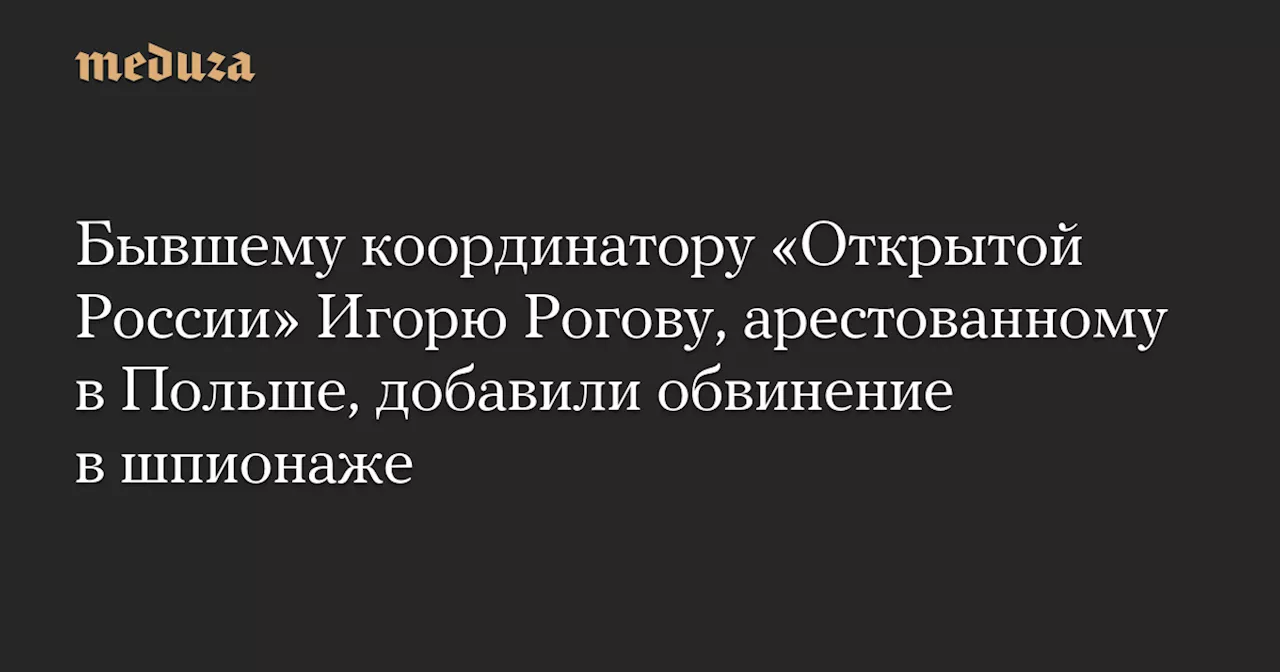 Бывшему координатору «Открытой России» Игорю Рогову, арестованному в Польше, добавили обвинение в шпионаже