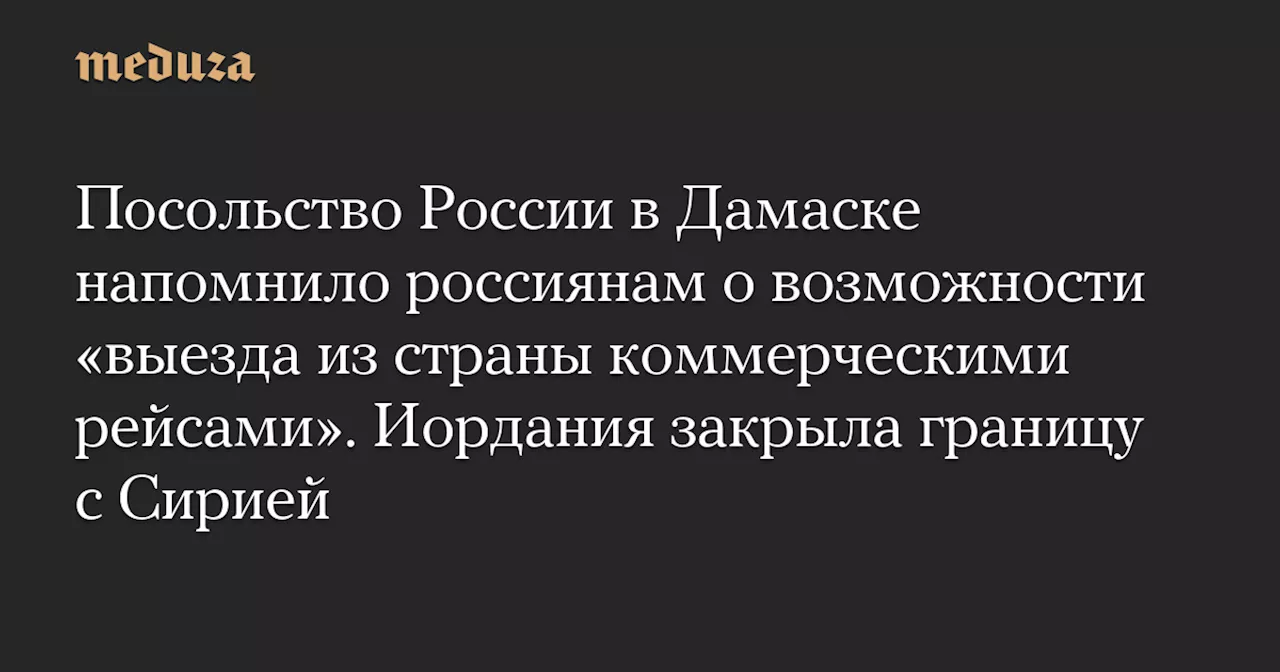 Посольство России в Дамаске напомнило россиянам о возможности «выезда из страны коммерческими рейсами». Иордания закрыла границу с Сирией