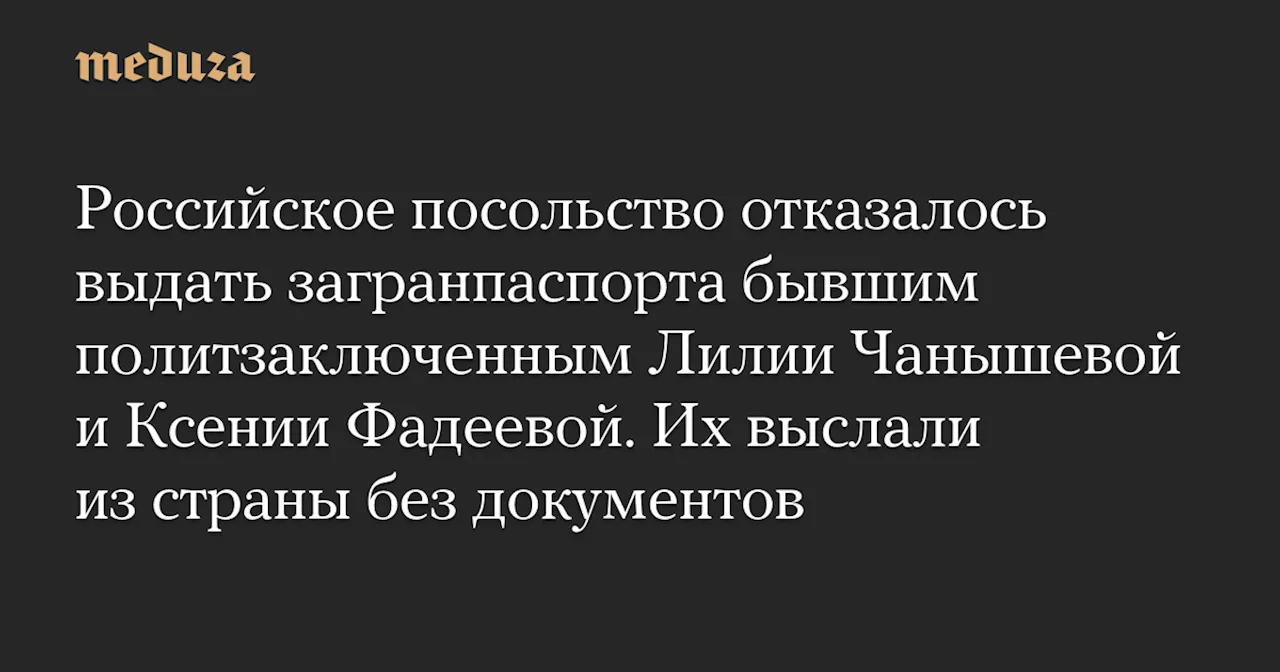 Российское посольство отказалось выдать загранпаспорта бывшим политзаключенным Лилии Чанышевой и Ксении Фадеевой. Их выслали из страны без документов