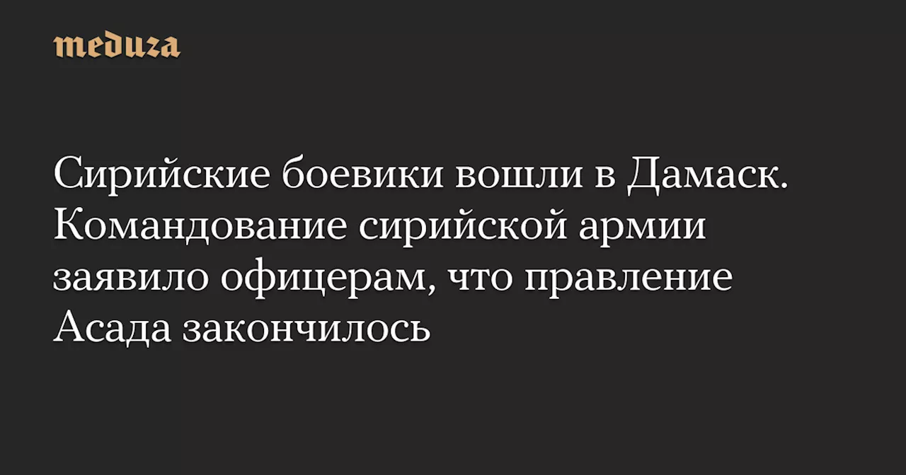 Сирийские боевики вошли в Дамаск. Командование сирийской армии заявило офицерам, что правление Асада закончилось