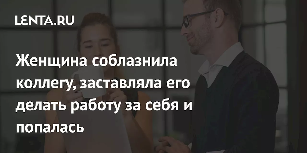 Женщина соблазнила коллегу, заставляла его делать работу за себя и попалась