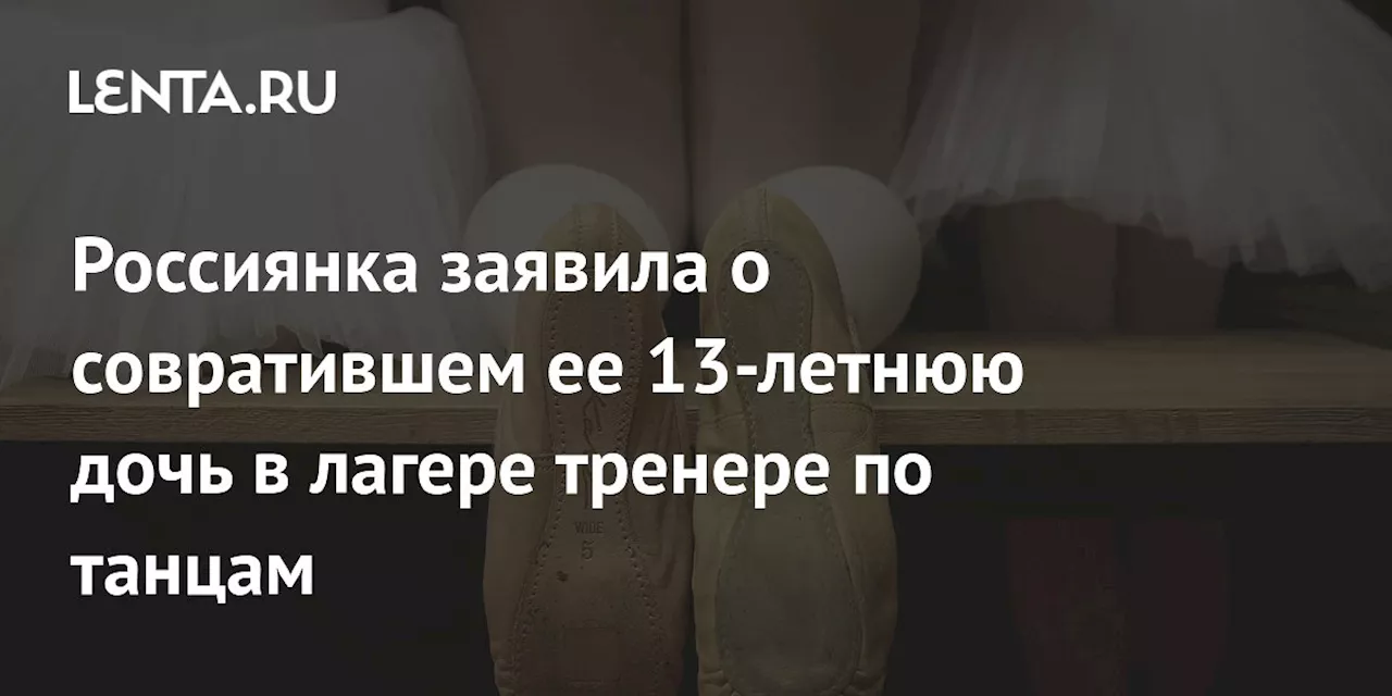 Россиянка заявила о совратившем ее 13-летнюю дочь в лагере тренере по танцам