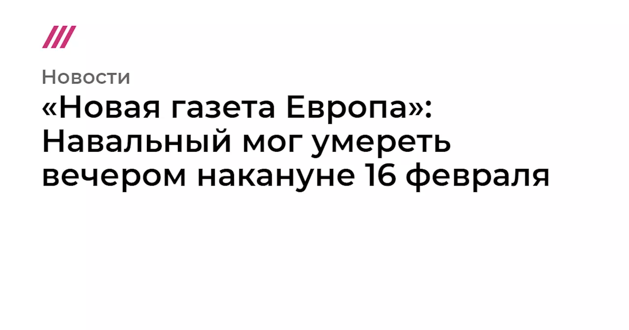 «Новая газета Европа»: Навальный мог умереть вечером накануне 16 февраля