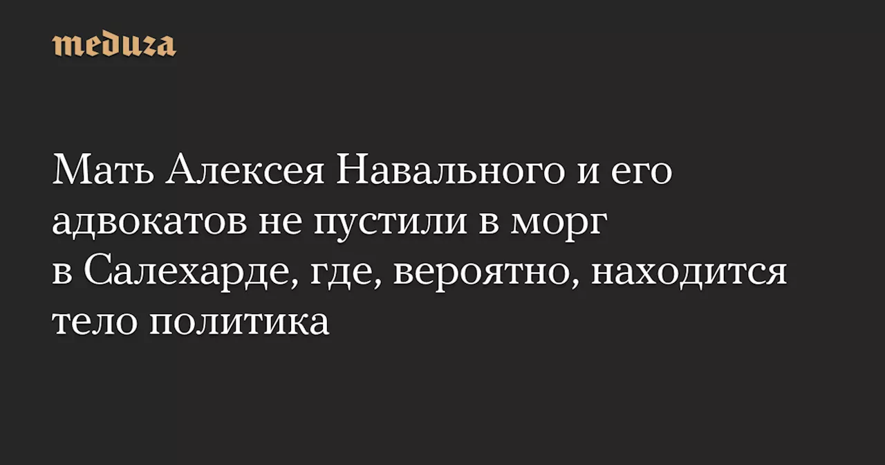 Мать Алексея Навального и его адвокатов не пустили в морг в Салехарде, где, вероятно, находится тело политика — Meduza